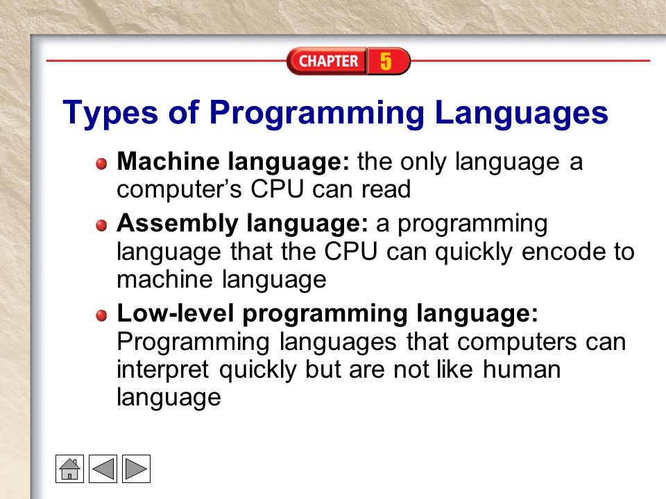 5 Types of Programming Languages Machine language: the only language a computer’s CPU can read Assembly language: a programming language that the CPU can quickly encode to machine language Low-level programming language: Programming languages that computers can interpret quickly but are not like human language