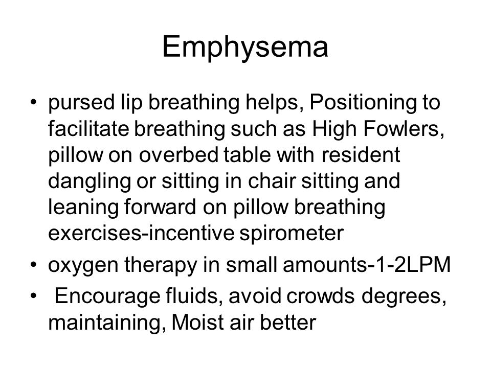 Emphysema pursed lip breathing helps, Positioning to facilitate breathing such as High Fowlers, pillow on overbed table with resident dangling or sitting in chair sitting and leaning forward on pillow breathing exercises-incentive spirometer oxygen therapy in small amounts-1-2LPM Encourage fluids, avoid crowds degrees, maintaining, Moist air better