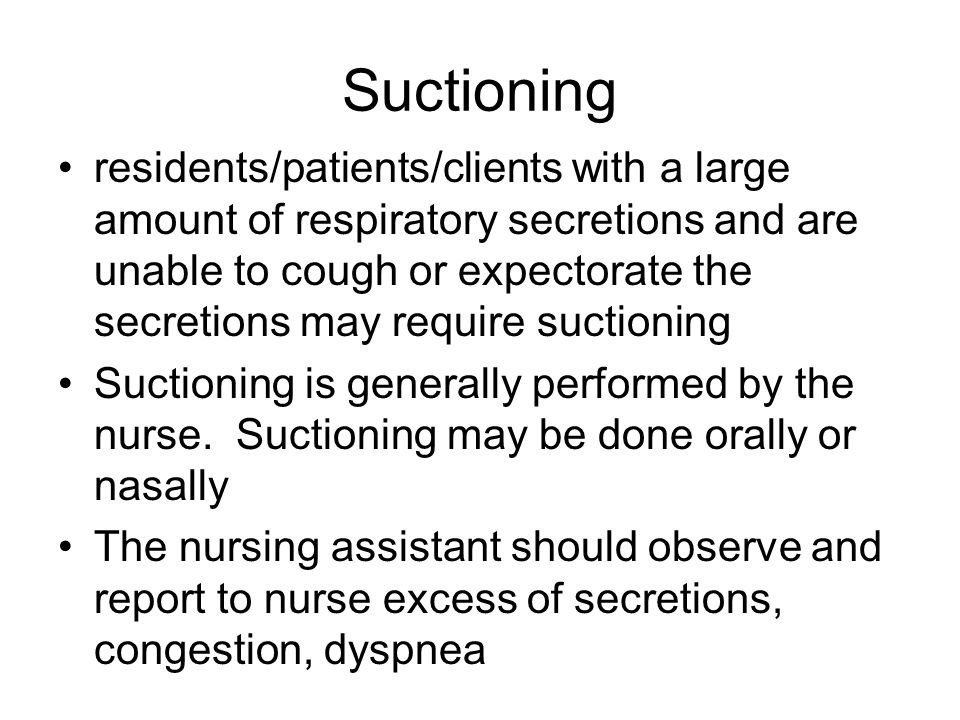 Suctioning residents/patients/clients with a large amount of respiratory secretions and are unable to cough or expectorate the secretions may require suctioning Suctioning is generally performed by the nurse.
