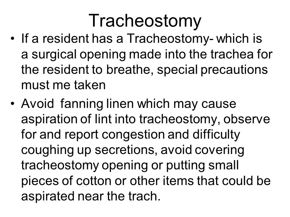 Tracheostomy If a resident has a Tracheostomy- which is a surgical opening made into the trachea for the resident to breathe, special precautions must me taken Avoid fanning linen which may cause aspiration of lint into tracheostomy, observe for and report congestion and difficulty coughing up secretions, avoid covering tracheostomy opening or putting small pieces of cotton or other items that could be aspirated near the trach.