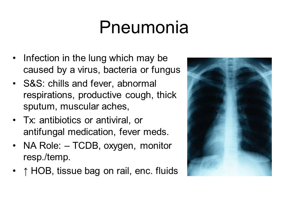Pneumonia Infection in the lung which may be caused by a virus, bacteria or fungus S&S: chills and fever, abnormal respirations, productive cough, thick sputum, muscular aches, Tx: antibiotics or antiviral, or antifungal medication, fever meds.