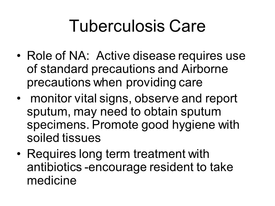 Tuberculosis Care Role of NA: Active disease requires use of standard precautions and Airborne precautions when providing care monitor vital signs, observe and report sputum, may need to obtain sputum specimens.