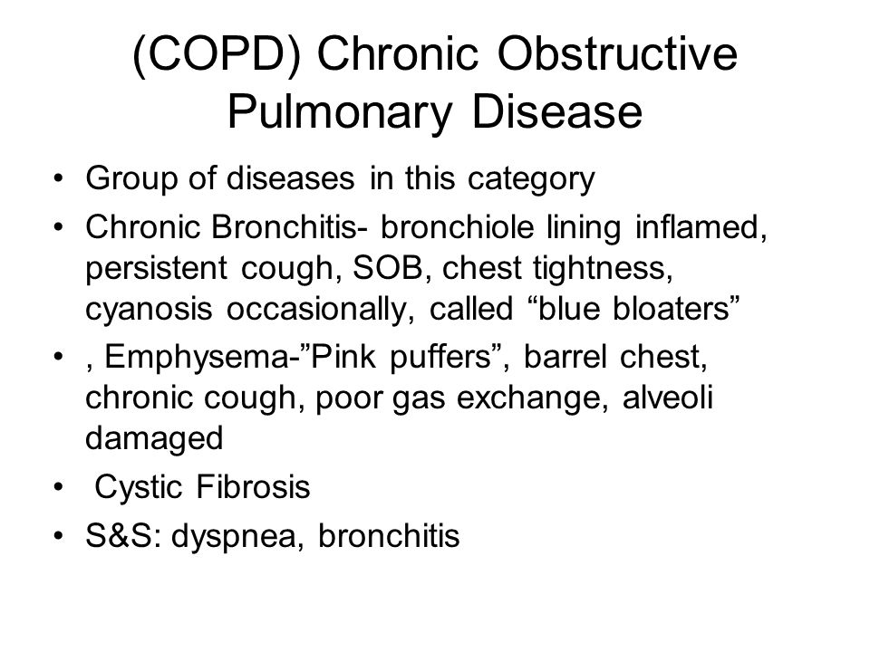 (COPD) Chronic Obstructive Pulmonary Disease Group of diseases in this category Chronic Bronchitis- bronchiole lining inflamed, persistent cough, SOB, chest tightness, cyanosis occasionally, called blue bloaters , Emphysema- Pink puffers , barrel chest, chronic cough, poor gas exchange, alveoli damaged Cystic Fibrosis S&S: dyspnea, bronchitis