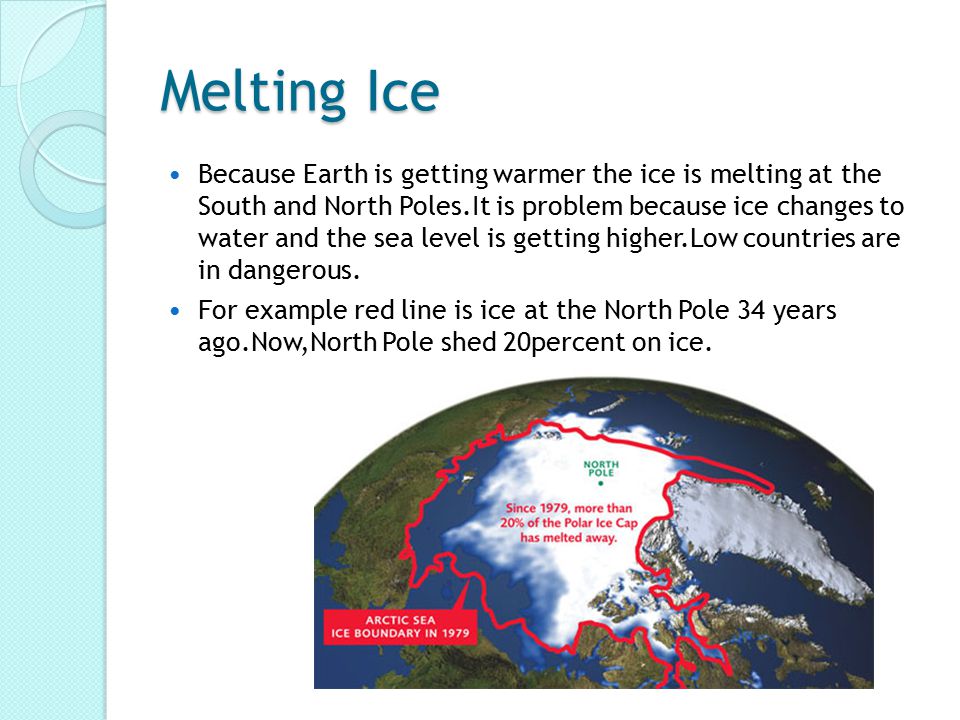 Melting Ice Because Earth is getting warmer the ice is melting at the South and North Poles.It is problem because ice changes to water and the sea level is getting higher.Low countries are in dangerous.