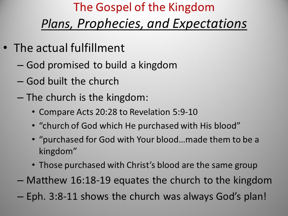 The actual fulfillment – God promised to build a kingdom – God built the church – The church is the kingdom: Compare Acts 20:28 to Revelation 5:9-10 church of God which He purchased with His blood purchased for God with Your blood…made them to be a kingdom Those purchased with Christ’s blood are the same group – Matthew 16:18-19 equates the church to the kingdom – Eph.