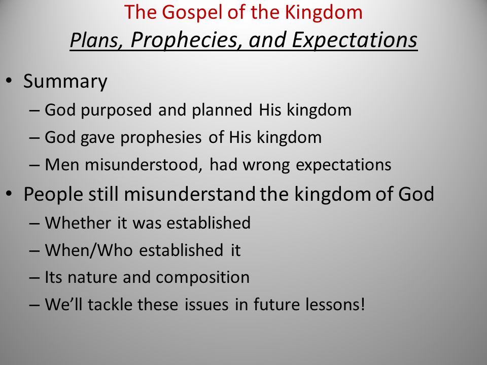 Summary – God purposed and planned His kingdom – God gave prophesies of His kingdom – Men misunderstood, had wrong expectations People still misunderstand the kingdom of God – Whether it was established – When/Who established it – Its nature and composition – We’ll tackle these issues in future lessons.