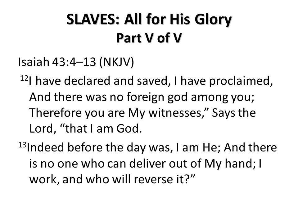 SLAVES: All for His Glory Part V of V Isaiah 43:4–13 (NKJV) 12 I have declared and saved, I have proclaimed, And there was no foreign god among you; Therefore you are My witnesses, Says the Lord, that I am God.