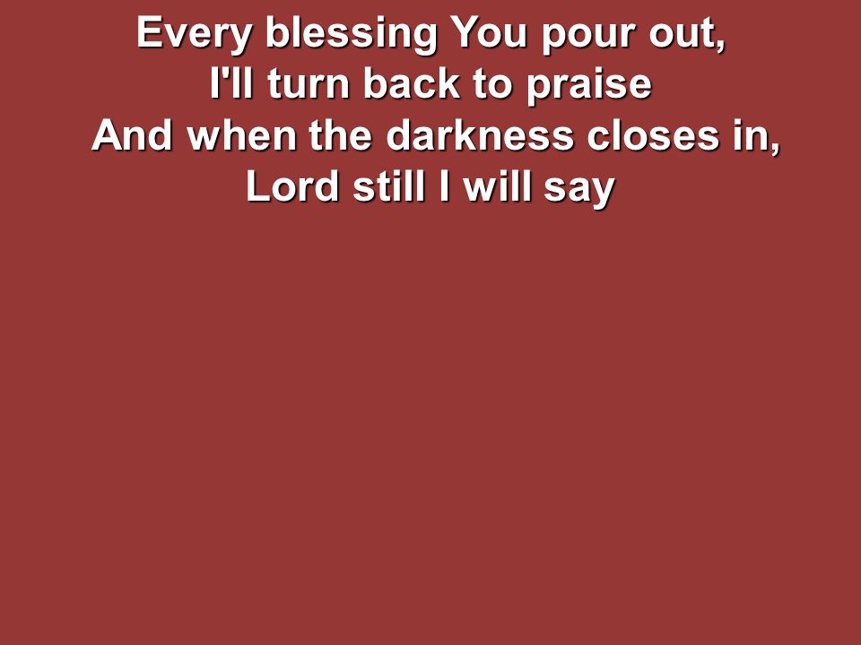 Every blessing You pour out, I ll turn back to praise And when the darkness closes in, Lord still I will say