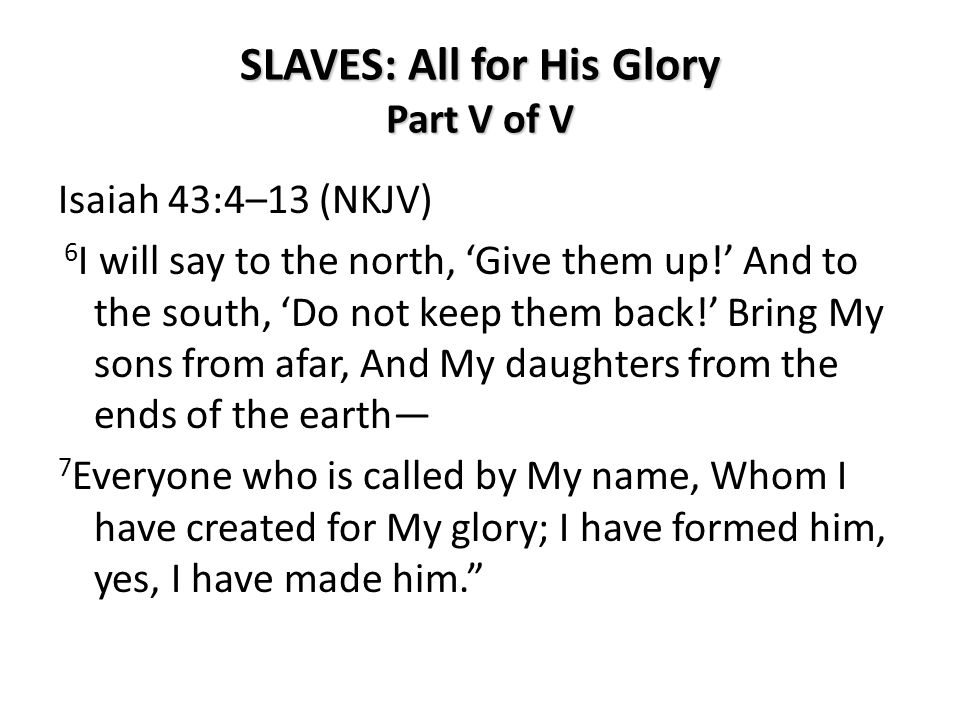 SLAVES: All for His Glory Part V of V Isaiah 43:4–13 (NKJV) 6 I will say to the north, ‘Give them up!’ And to the south, ‘Do not keep them back!’ Bring My sons from afar, And My daughters from the ends of the earth— 7 Everyone who is called by My name, Whom I have created for My glory; I have formed him, yes, I have made him.