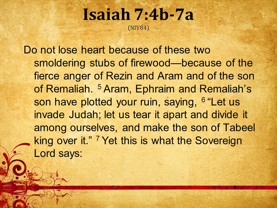 Isaiah 7:4b-7a (NIV84) Do not lose heart because of these two smoldering stubs of firewood—because of the fierce anger of Rezin and Aram and of the son of Remaliah.