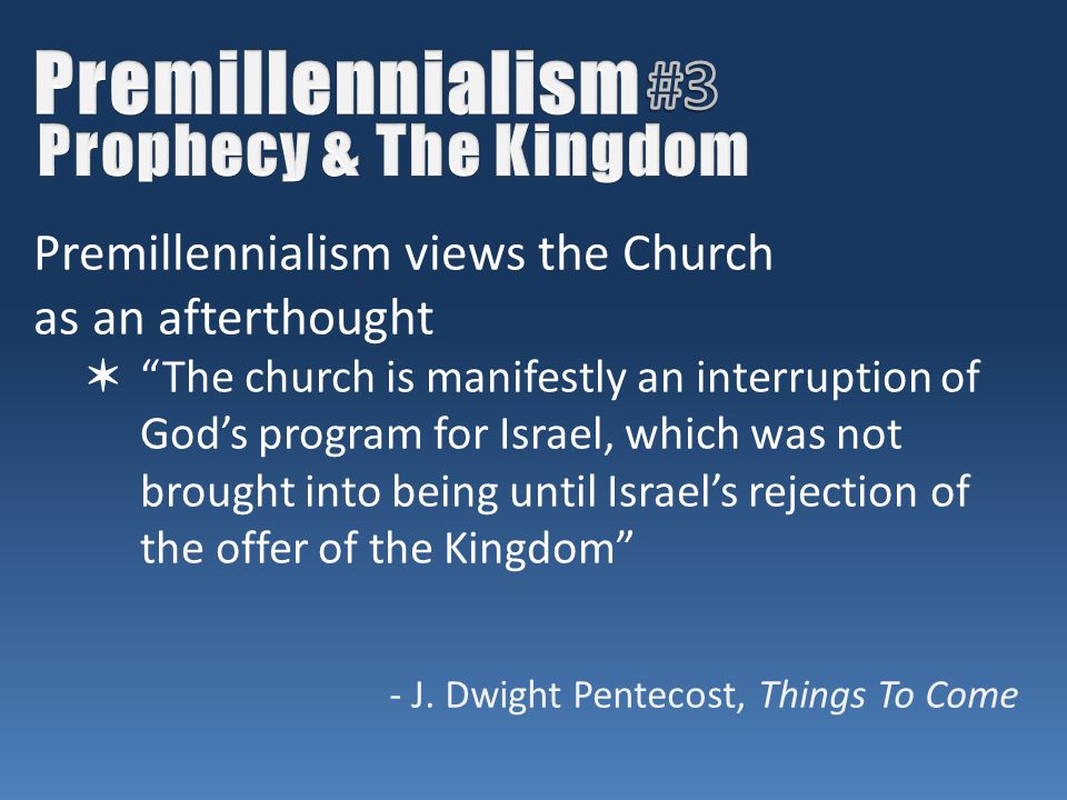 Premillennialism views the Church as an afterthought ✶ The church is manifestly an interruption of God’s program for Israel, which was not brought into being until Israel’s rejection of the offer of the Kingdom - J.