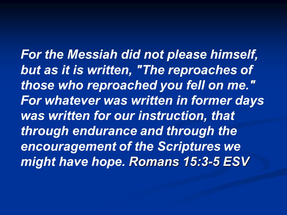 For the Messiah did not please himself, but as it is written, The reproaches of those who reproached you fell on me. Romans 15:3-5 ESV For whatever was written in former days was written for our instruction, that through endurance and through the encouragement of the Scriptures we might have hope.