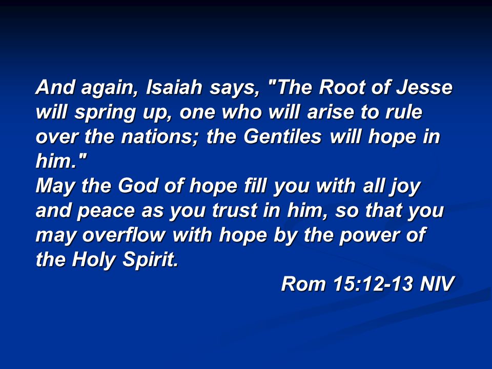 And again, Isaiah says, The Root of Jesse will spring up, one who will arise to rule over the nations; the Gentiles will hope in him. May the God of hope fill you with all joy and peace as you trust in him, so that you may overflow with hope by the power of the Holy Spirit.