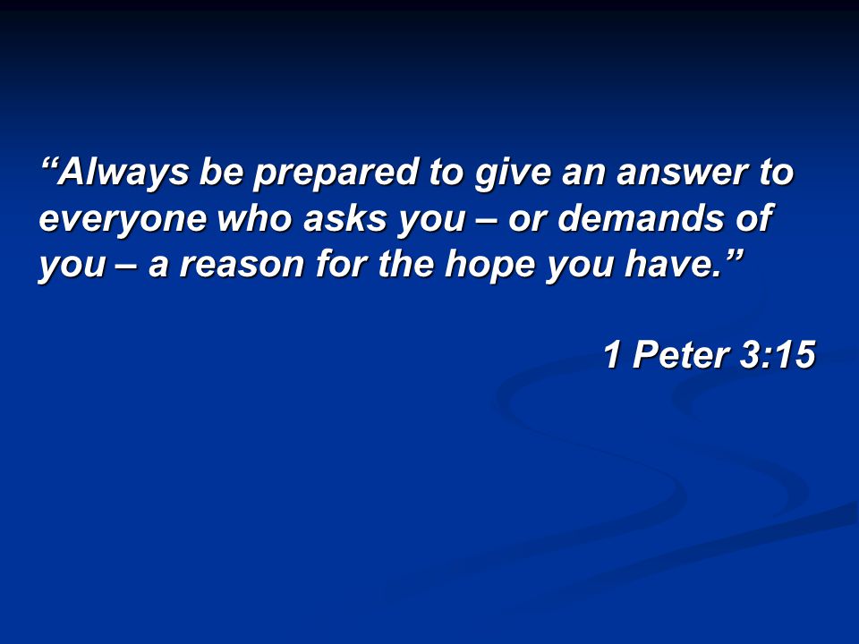 Always be prepared to give an answer to everyone who asks you – or demands of you – a reason for the hope you have. 1 Peter 3:15