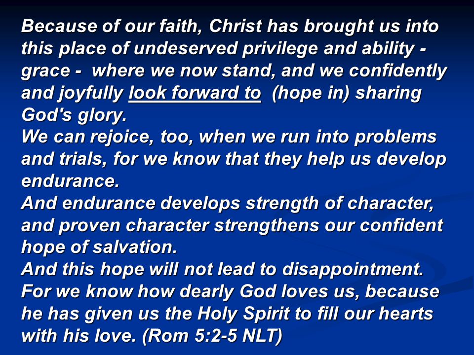 Because of our faith, Christ has brought us into this place of undeserved privilege and ability - grace - where we now stand, and we confidently and joyfully look forward to (hope in) sharing God s glory.