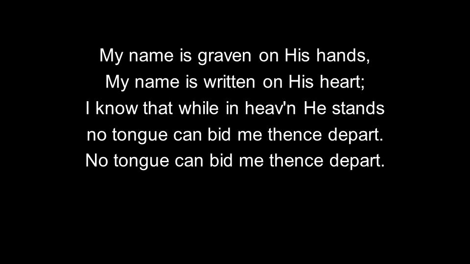 My name is graven on His hands, My name is written on His heart; I know that while in heav n He stands no tongue can bid me thence depart.