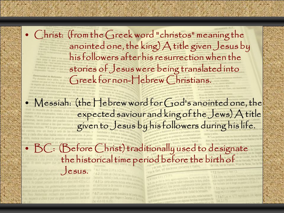 Christ: (from the Greek word christos meaning the anointed one, the king) A title given Jesus by his followers after his resurrection when the stories of Jesus were being translated into Greek for non-Hebrew Christians.