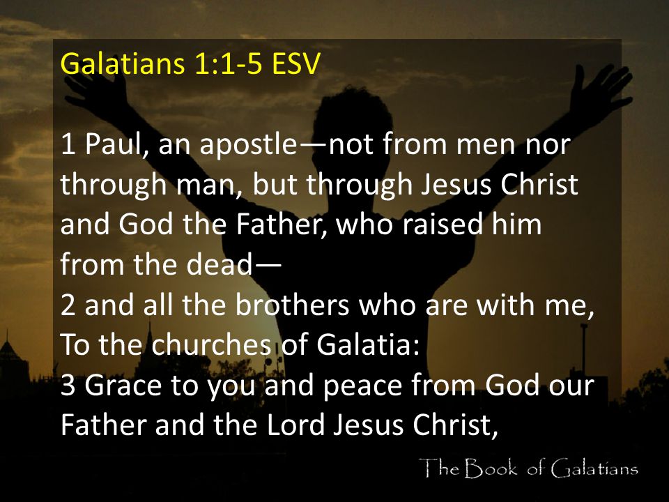 Galatians 1:1-5 ESV 1 Paul, an apostle—not from men nor through man, but through Jesus Christ and God the Father, who raised him from the dead— 2 and all the brothers who are with me, To the churches of Galatia: 3 Grace to you and peace from God our Father and the Lord Jesus Christ,