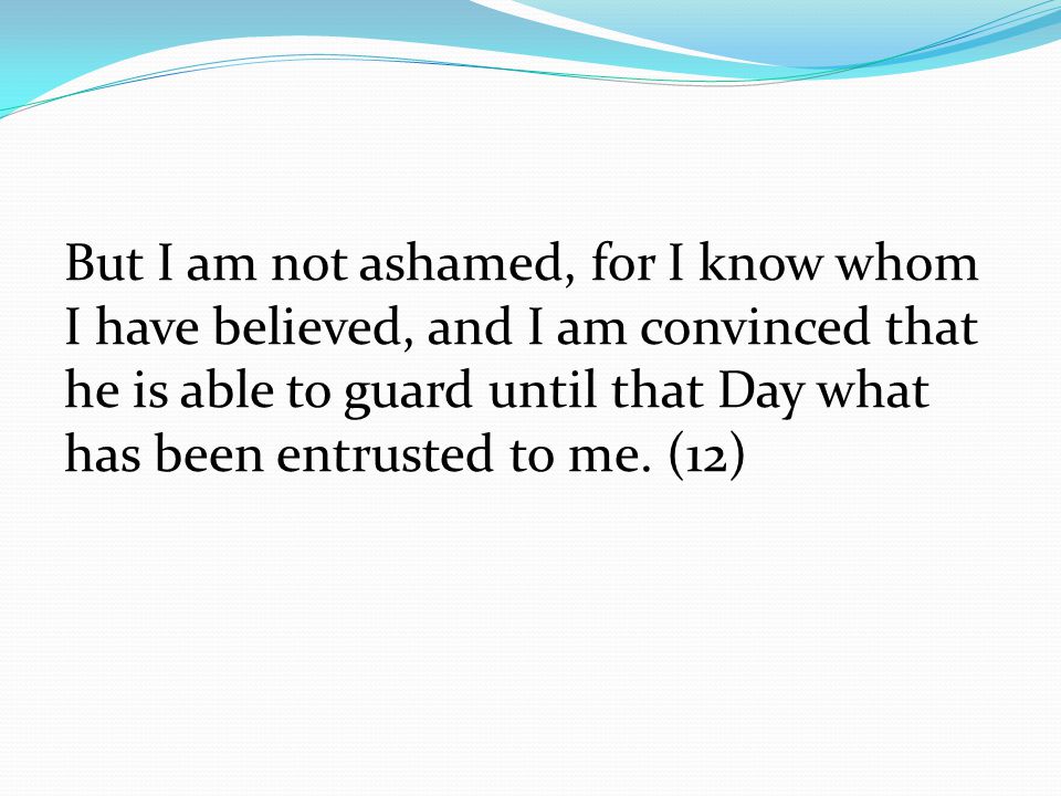 But I am not ashamed, for I know whom I have believed, and I am convinced that he is able to guard until that Day what has been entrusted to me.