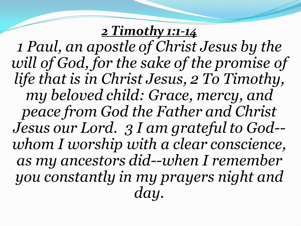 2 Timothy 1: Paul, an apostle of Christ Jesus by the will of God, for the sake of the promise of life that is in Christ Jesus, 2 To Timothy, my beloved child: Grace, mercy, and peace from God the Father and Christ Jesus our Lord.