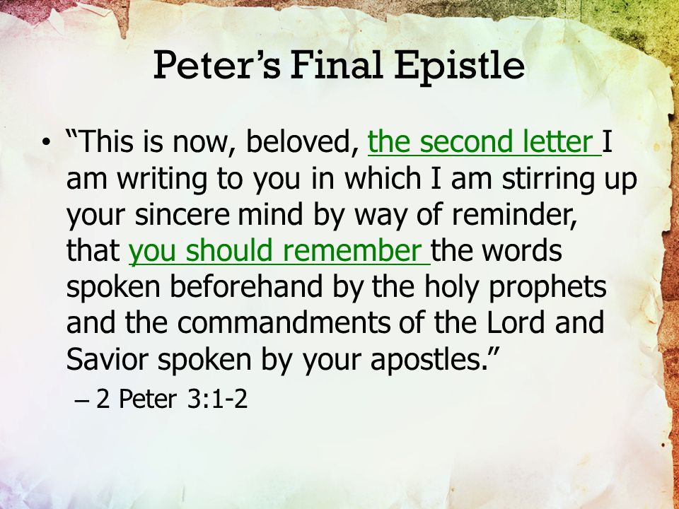 Peter’s Final Epistle This is now, beloved, the second letter I am writing to you in which I am stirring up your sincere mind by way of reminder, that you should remember the words spoken beforehand by the holy prophets and the commandments of the Lord and Savior spoken by your apostles. – 2 Peter 3:1-2