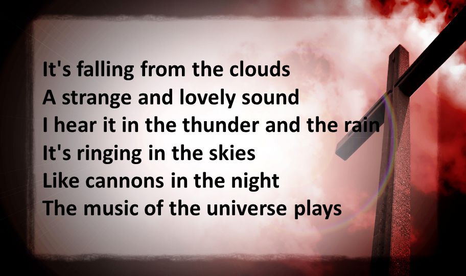 It s falling from the clouds A strange and lovely sound I hear it in the thunder and the rain It s ringing in the skies Like cannons in the night The music of the universe plays