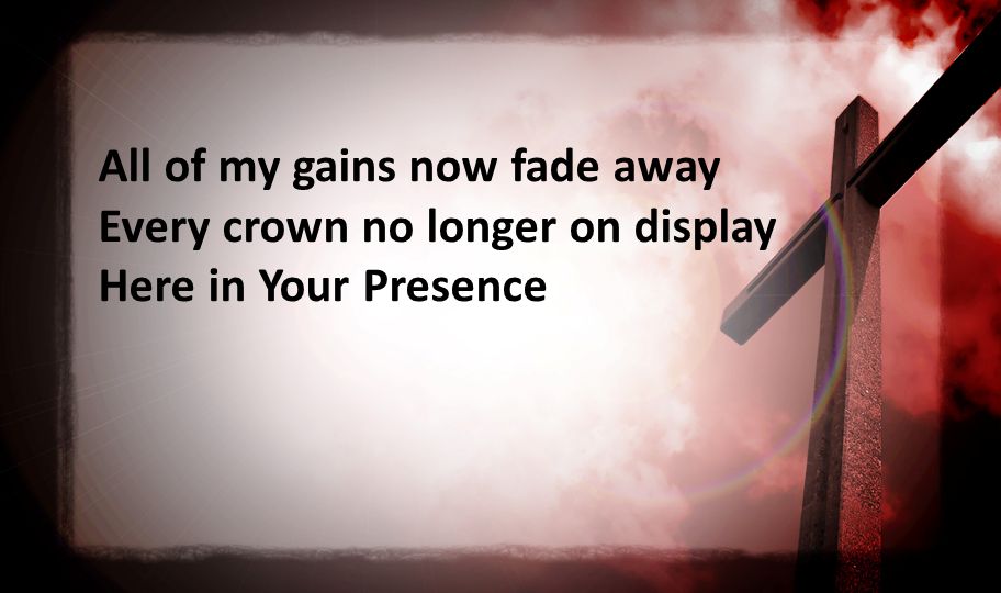 All of my gains now fade away Every crown no longer on display Here in Your Presence
