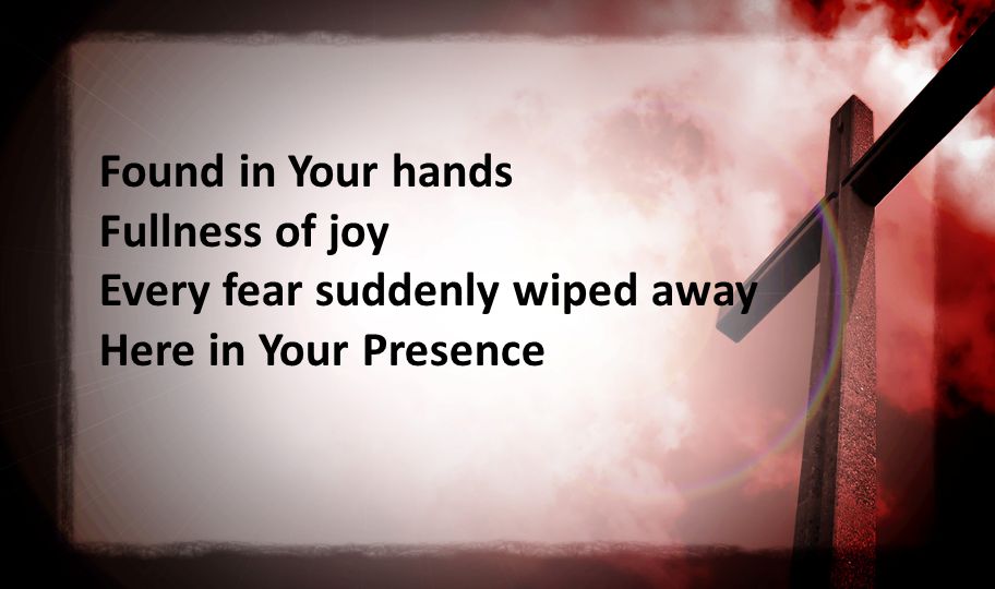 Found in Your hands Fullness of joy Every fear suddenly wiped away Here in Your Presence