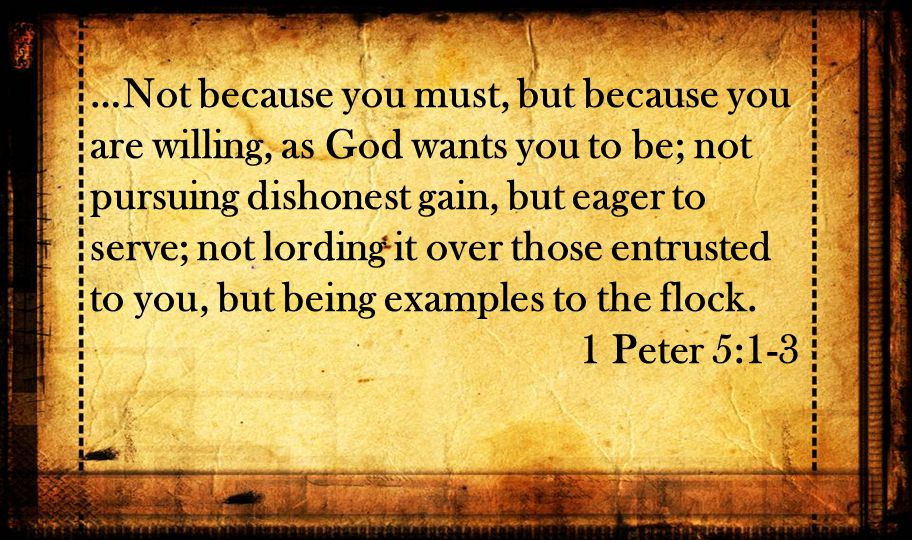 …Not because you must, but because you are willing, as God wants you to be; not pursuing dishonest gain, but eager to serve; not lording it over those entrusted to you, but being examples to the flock.