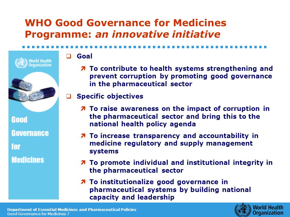 Department of Essential Medicines and Pharmaceutical Policies Good Governance for Medicines 7 WHO Good Governance for Medicines Programme: an innovative initiative  Goal ì To contribute to health systems strengthening and prevent corruption by promoting good governance in the pharmaceutical sector  Specific objectives ì To raise awareness on the impact of corruption in the pharmaceutical sector and bring this to the national health policy agenda ì To increase transparency and accountability in medicine regulatory and supply management systems ì To promote individual and institutional integrity in the pharmaceutical sector ì To institutionalize good governance in pharmaceutical systems by building national capacity and leadership