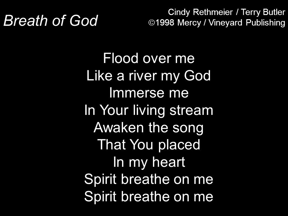 Breath of God Cindy Rethmeier / Terry Butler  1998 Mercy / Vineyard Publishing Flood over me Like a river my God Immerse me In Your living stream Awaken the song That You placed In my heart Spirit breathe on me