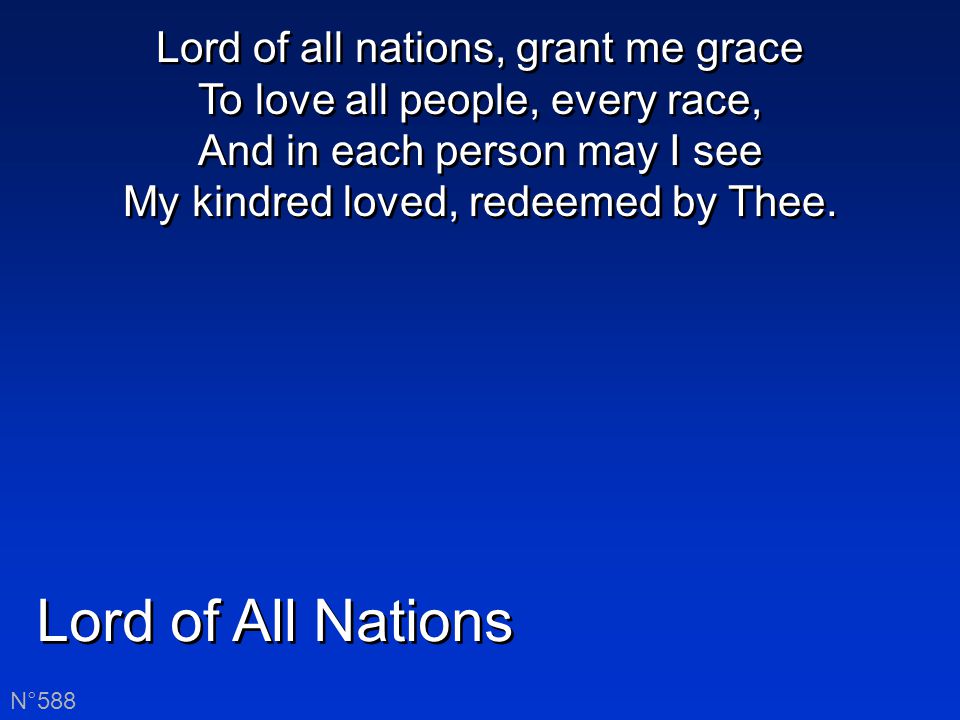Lord of All Nations N°588 Lord of all nations, grant me grace To love all people, every race, And in each person may I see My kindred loved, redeemed by Thee.