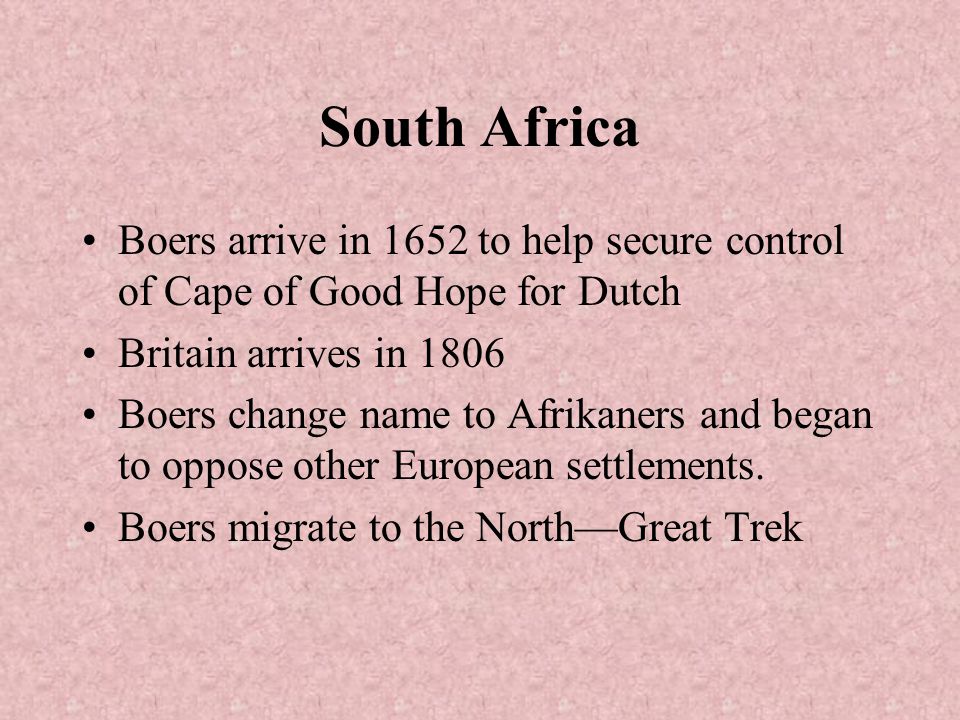 South Africa Boers arrive in 1652 to help secure control of Cape of Good Hope for Dutch Britain arrives in 1806 Boers change name to Afrikaners and began to oppose other European settlements.