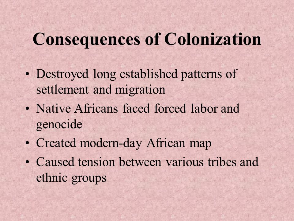 Consequences of Colonization Destroyed long established patterns of settlement and migration Native Africans faced forced labor and genocide Created modern-day African map Caused tension between various tribes and ethnic groups