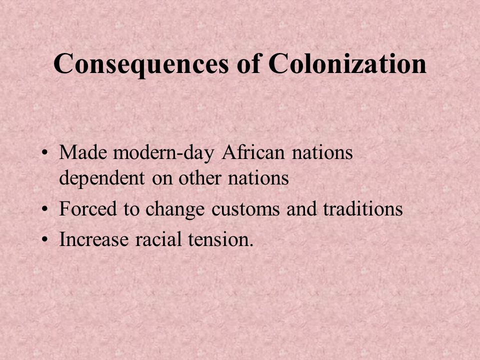 Consequences of Colonization Made modern-day African nations dependent on other nations Forced to change customs and traditions Increase racial tension.
