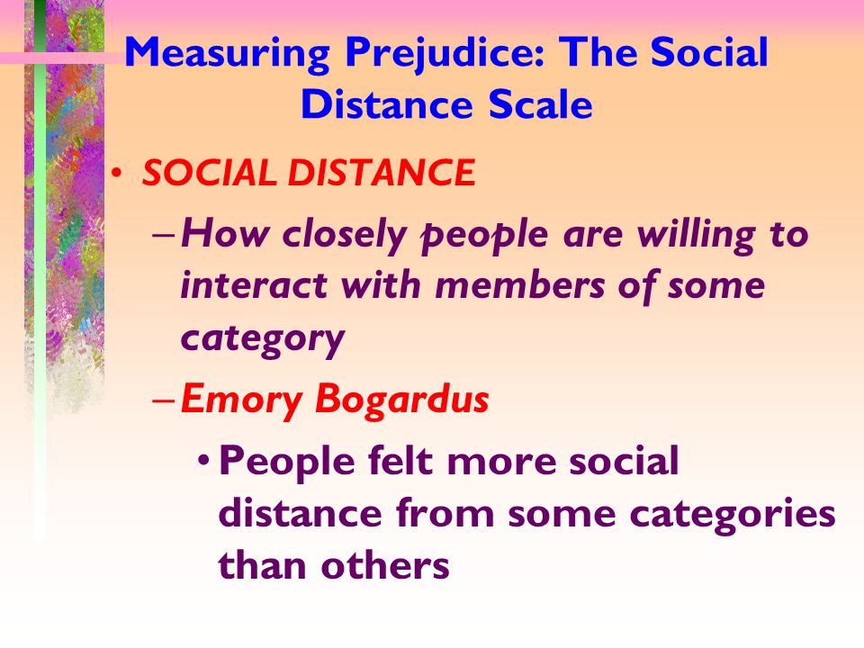 Measuring Prejudice: The Social Distance Scale SOCIAL DISTANCE –How closely people are willing to interact with members of some category –Emory Bogardus People felt more social distance from some categories than others