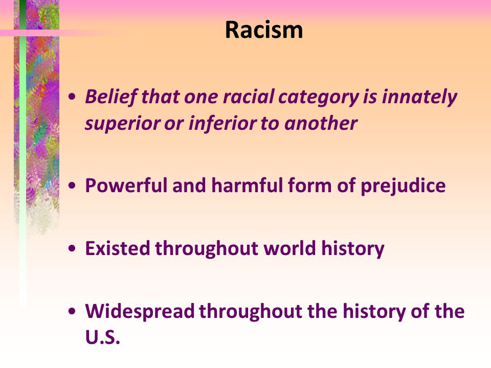 Racism Belief that one racial category is innately superior or inferior to another Powerful and harmful form of prejudice Existed throughout world history Widespread throughout the history of the U.S.