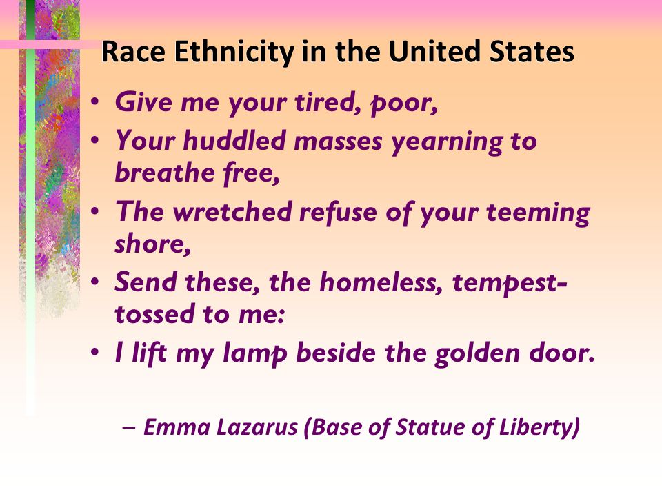 Race Ethnicity in the United States Give me your tired, poor, Your huddled masses yearning to breathe free, The wretched refuse of your teeming shore, Send these, the homeless, tempest- tossed to me: I lift my lamp beside the golden door.