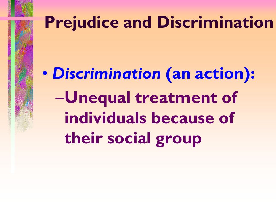 Prejudice and Discrimination Discrimination (an action): –Unequal treatment of individuals because of their social group