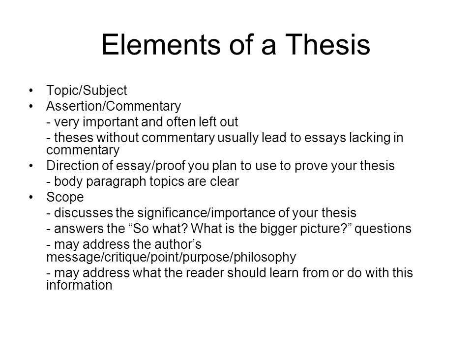Elements of a Thesis Topic/Subject Assertion/Commentary - very important and often left out - theses without commentary usually lead to essays lacking in commentary Direction of essay/proof you plan to use to prove your thesis - body paragraph topics are clear Scope - discusses the significance/importance of your thesis - answers the So what.