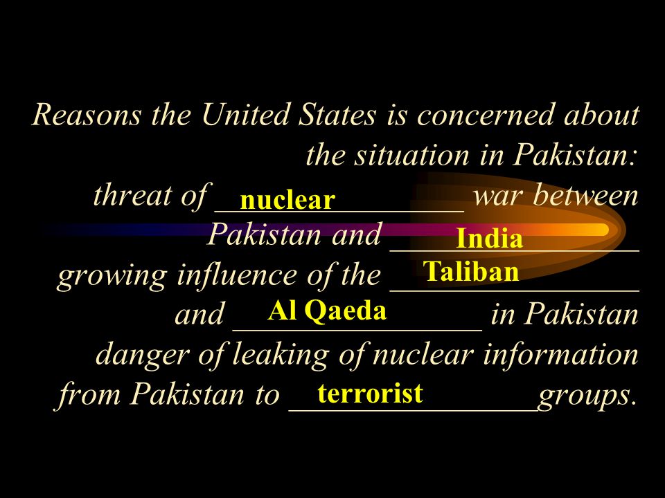 Reasons the United States is concerned about the situation in Pakistan: threat of _______________ war between Pakistan and _______________ growing influence of the _______________ and _______________ in Pakistan danger of leaking of nuclear information from Pakistan to _______________groups.