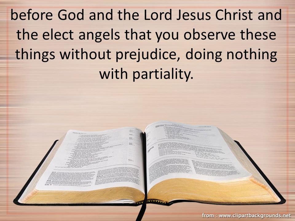 before God and the Lord Jesus Christ and the elect angels that you observe these things without prejudice, doing nothing with partiality.
