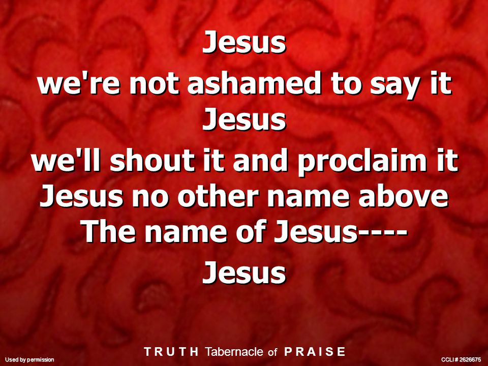 Jesus we re not ashamed to say it Jesus we ll shout it and proclaim it Jesus no other name above The name of Jesus---- Jesus we re not ashamed to say it Jesus we ll shout it and proclaim it Jesus no other name above The name of Jesus---- Jesus T R U T H Tabernacle of P R A I S E Used by permission CCLI #