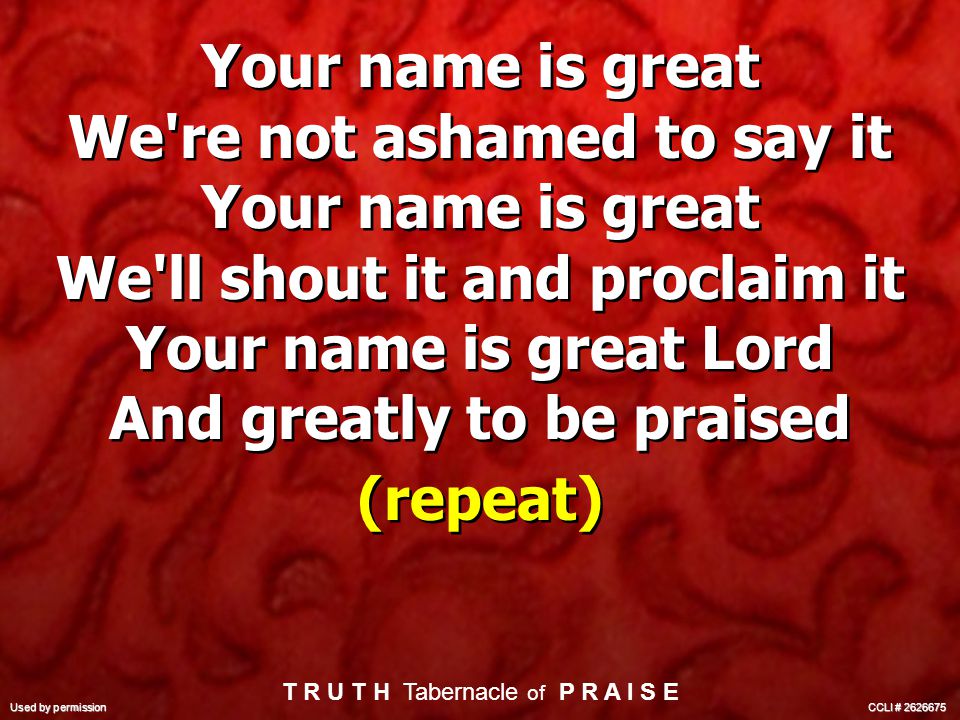 Your name is great We re not ashamed to say it Your name is great We ll shout it and proclaim it Your name is great Lord And greatly to be praised (repeat) Your name is great We re not ashamed to say it Your name is great We ll shout it and proclaim it Your name is great Lord And greatly to be praised (repeat) T R U T H Tabernacle of P R A I S E Used by permission CCLI #
