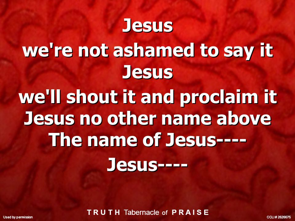 Jesus we re not ashamed to say it Jesus we ll shout it and proclaim it Jesus no other name above The name of Jesus---- Jesus---- Jesus we re not ashamed to say it Jesus we ll shout it and proclaim it Jesus no other name above The name of Jesus---- Jesus---- T R U T H Tabernacle of P R A I S E Used by permission CCLI #