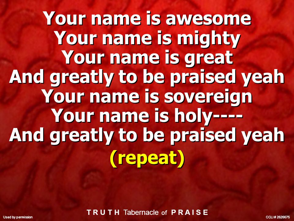 Your name is awesome Your name is mighty Your name is great And greatly to be praised yeah Your name is sovereign Your name is holy---- And greatly to be praised yeah (repeat) Your name is awesome Your name is mighty Your name is great And greatly to be praised yeah Your name is sovereign Your name is holy---- And greatly to be praised yeah (repeat) T R U T H Tabernacle of P R A I S E Used by permission CCLI #
