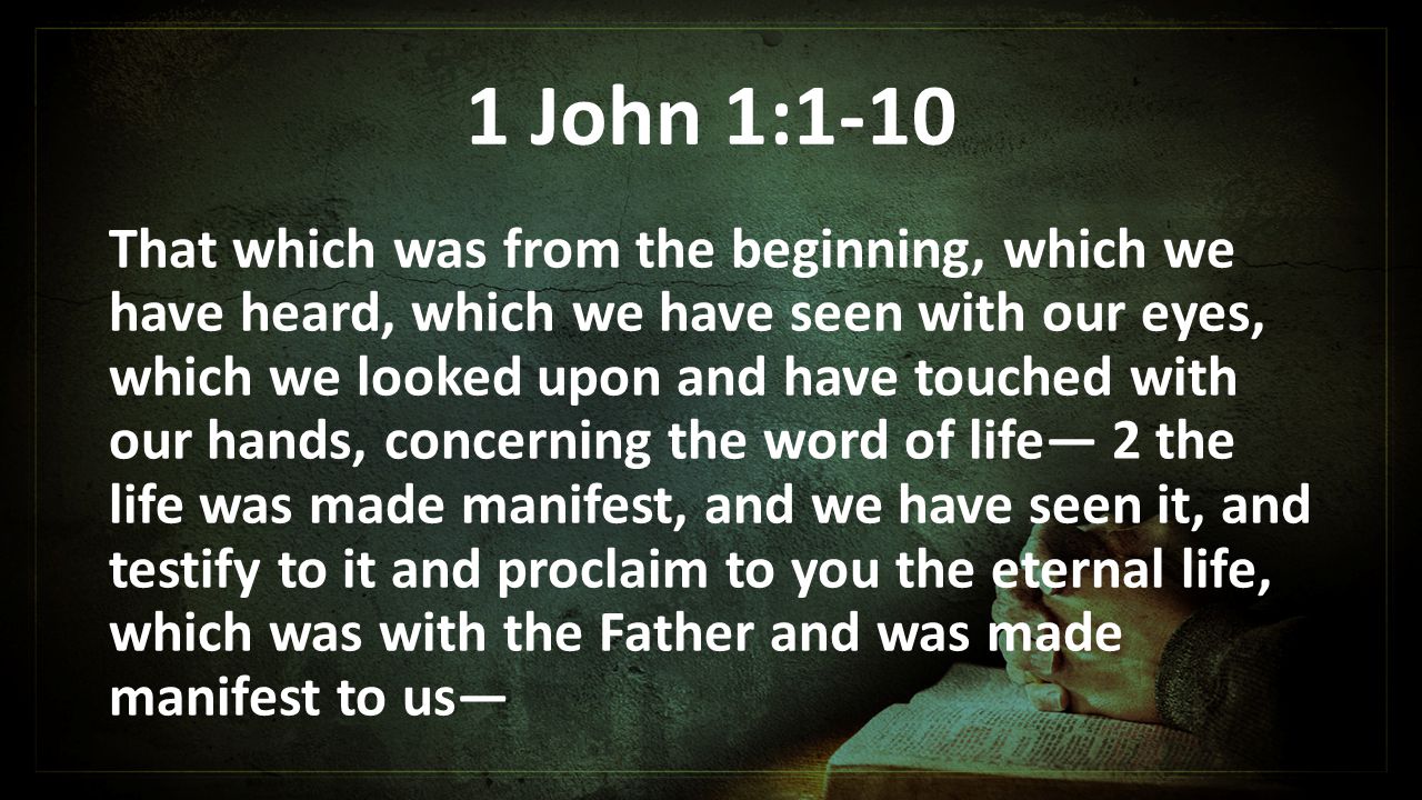1 John 1:1-10 That which was from the beginning, which we have heard, which we have seen with our eyes, which we looked upon and have touched with our hands, concerning the word of life— 2 the life was made manifest, and we have seen it, and testify to it and proclaim to you the eternal life, which was with the Father and was made manifest to us—
