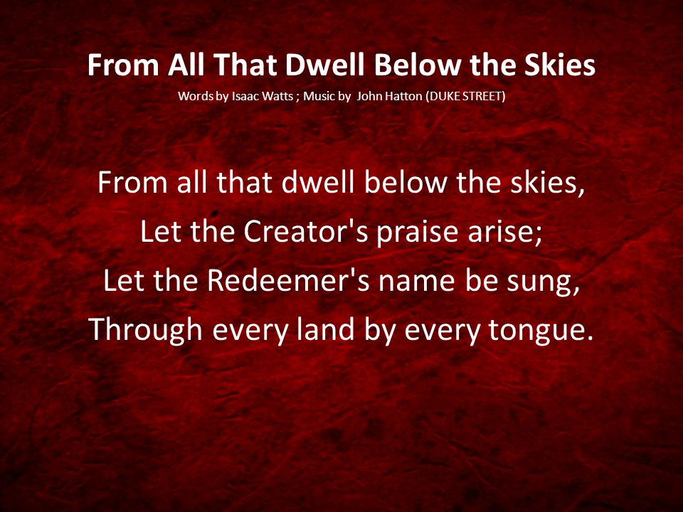 From All That Dwell Below the Skies Words by Isaac Watts ; Music by John Hatton (DUKE STREET) From all that dwell below the skies, Let the Creator s praise arise; Let the Redeemer s name be sung, Through every land by every tongue.