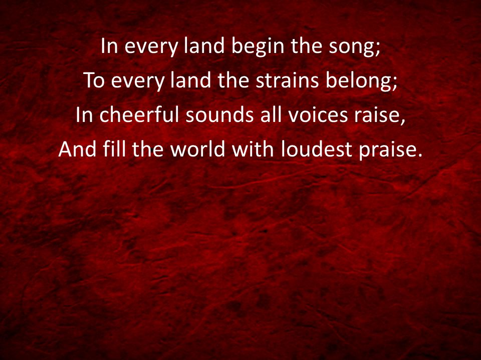 In every land begin the song; To every land the strains belong; In cheerful sounds all voices raise, And fill the world with loudest praise.