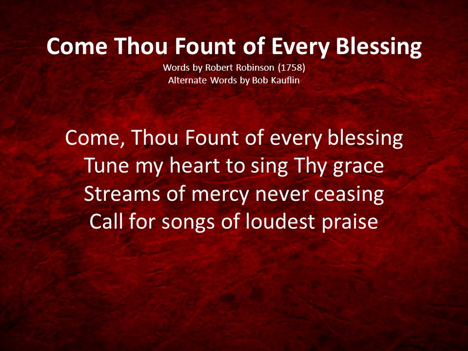 Come Thou Fount of Every Blessing Words by Robert Robinson (1758) Alternate Words by Bob Kauflin Come, Thou Fount of every blessing Tune my heart to sing Thy grace Streams of mercy never ceasing Call for songs of loudest praise